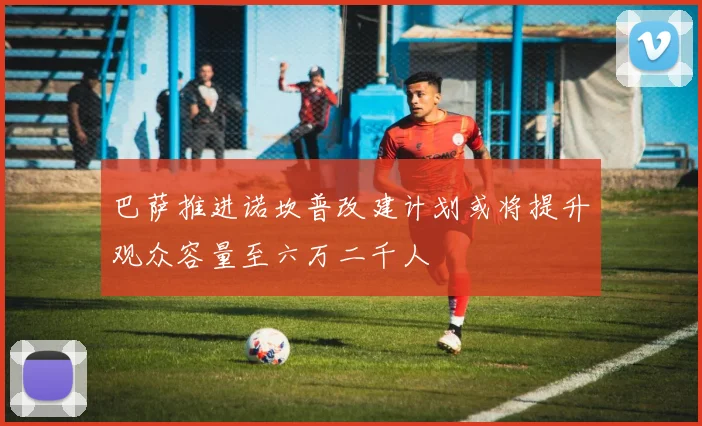 巴萨推进诺坎普改建计划或将提升观众容量至六万二千人