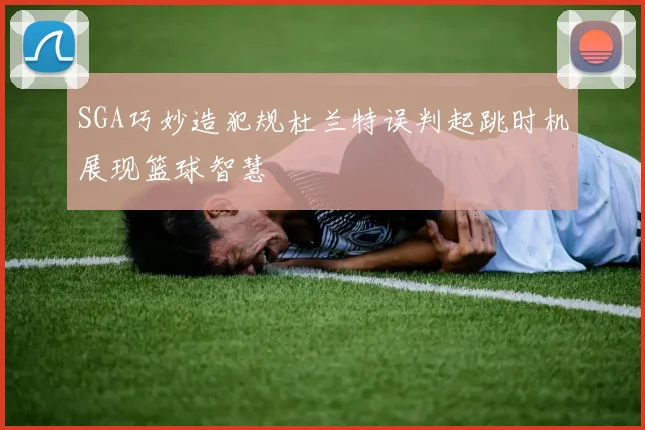 SGA巧妙造犯规杜兰特误判起跳时机展现篮球智慧