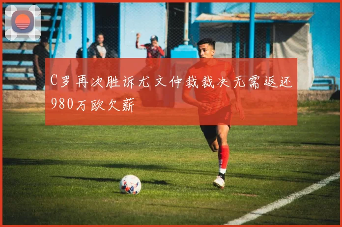 C罗再次胜诉尤文仲裁裁决无需返还980万欧欠薪