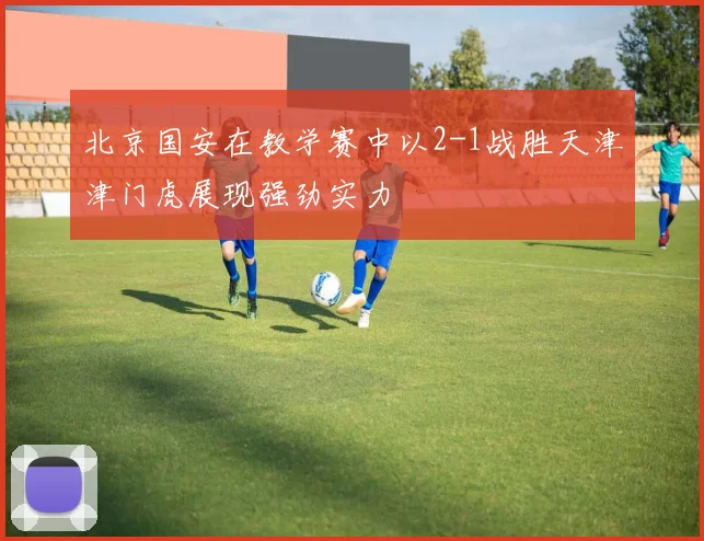 北京国安在教学赛中以2-1战胜天津津门虎展现强劲实力