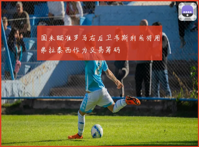 国米瞄准罗马右后卫韦斯利或将用弗拉泰西作为交易筹码