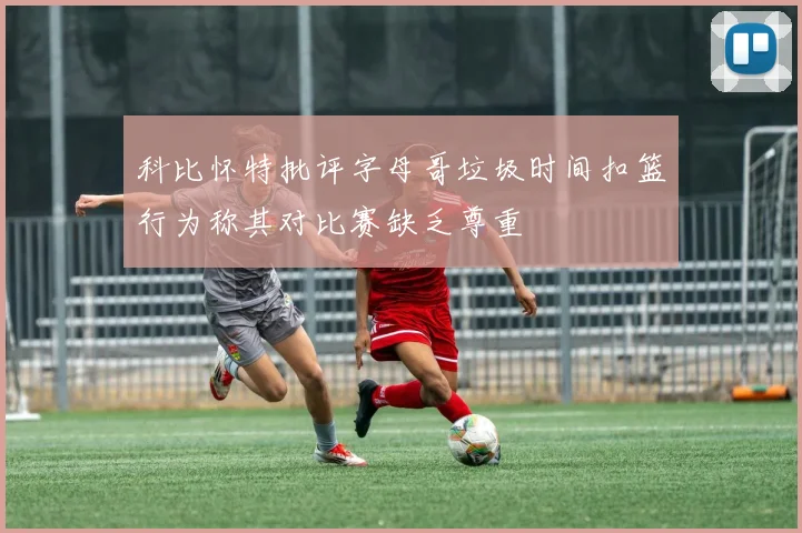 科比怀特批评字母哥垃圾时间扣篮行为称其对比赛缺乏尊重