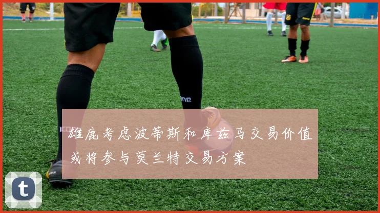 雄鹿考虑波蒂斯和库兹马交易价值或将参与莫兰特交易方案