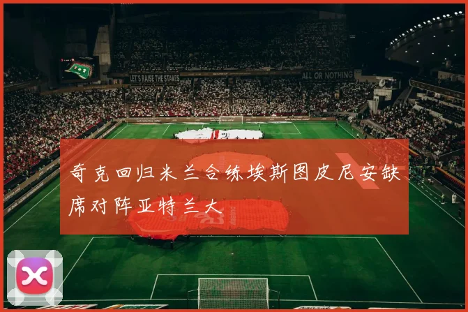 奇克回归米兰合练埃斯图皮尼安缺席对阵亚特兰大