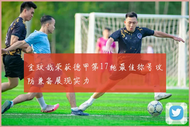 金玟哉荣获德甲第17轮最佳称号攻防兼备展现实力