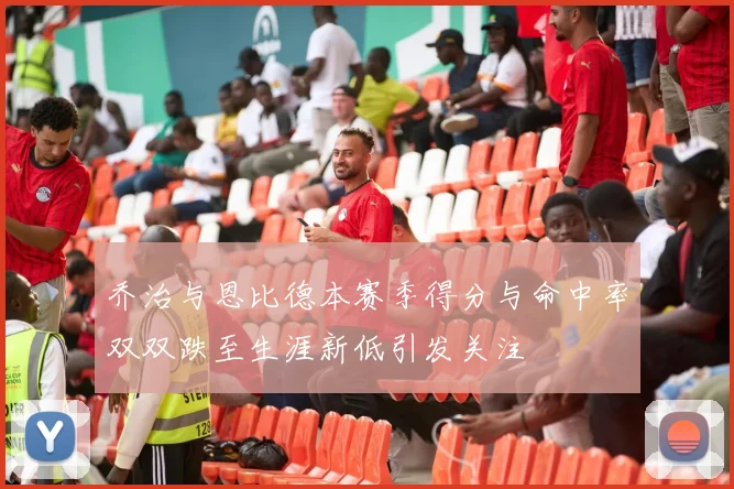 乔治与恩比德本赛季得分与命中率双双跌至生涯新低引发关注