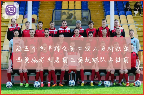 近五个冬季转会窗口投入分析切尔西曼城尤文居前三英超球队占据前十五名中的七席