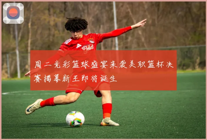 周二竞彩篮球盛宴来袭美职篮杯决赛揭幕新王即将诞生