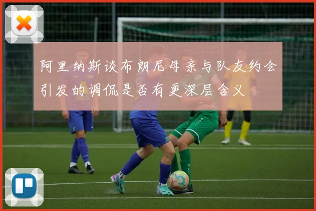 阿里纳斯谈布朗尼母亲与队友约会引发的调侃是否有更深层含义