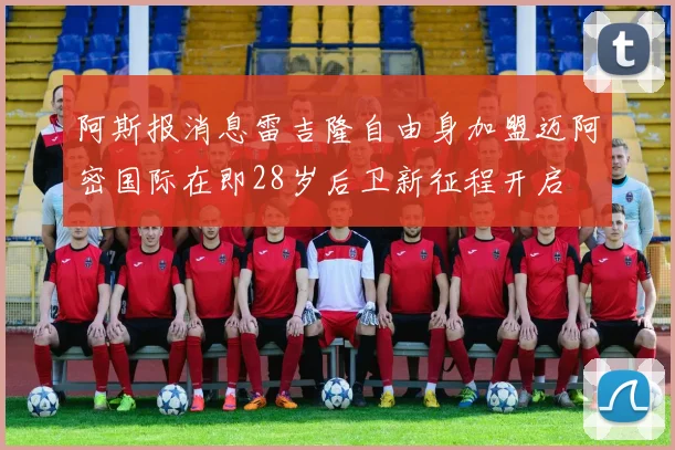 阿斯报消息雷吉隆自由身加盟迈阿密国际在即28岁后卫新征程开启