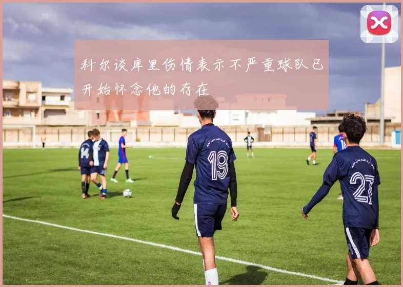 科尔谈库里伤情表示不严重球队已开始怀念他的存在