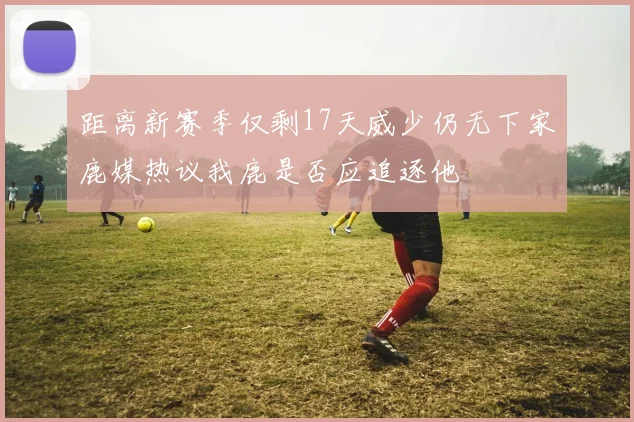 距离新赛季仅剩17天威少仍无下家鹿媒热议我鹿是否应追逐他
