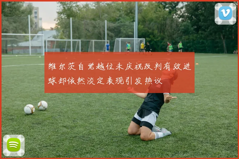 维尔茨自觉越位未庆祝改判有效进球却依然淡定表现引发热议