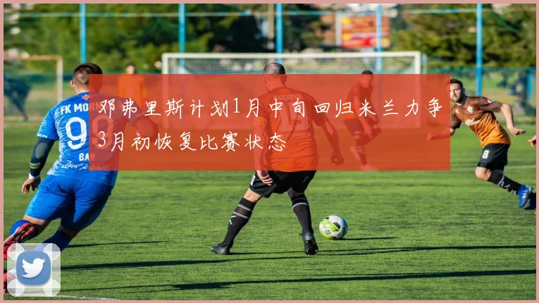 邓弗里斯计划1月中旬回归米兰力争3月初恢复比赛状态