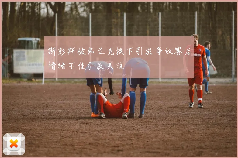 斯彭斯被弗兰克换下引发争议赛后情绪不佳引发关注