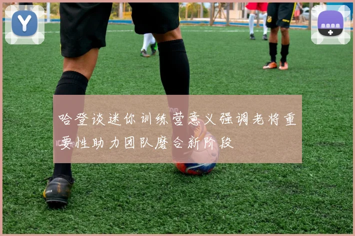 哈登谈迷你训练营意义强调老将重要性助力团队磨合新阶段