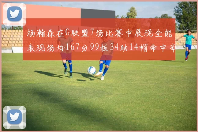 杨瀚森在G联盟7场比赛中展现全能表现场均167分99板34助14帽命中率超五成