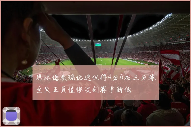 恩比德表现低迷仅得4分6板三分球全失正负值惨淡创赛季新低