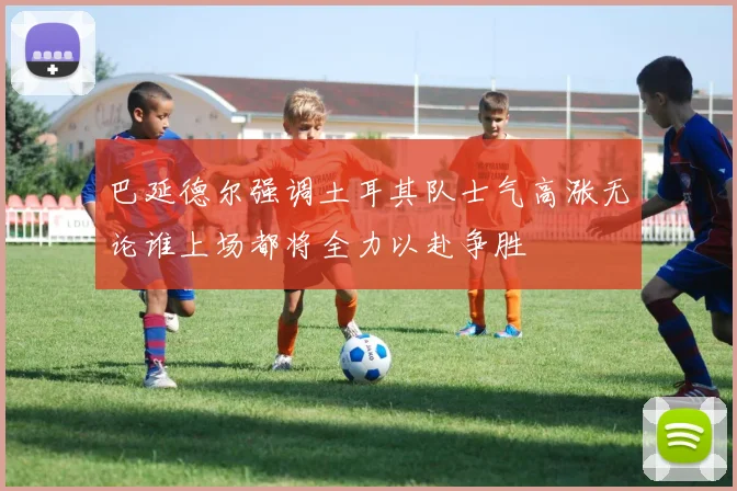 巴延德尔强调土耳其队士气高涨无论谁上场都将全力以赴争胜