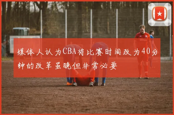 媒体人认为CBA将比赛时间改为40分钟的改革虽晚但非常必要