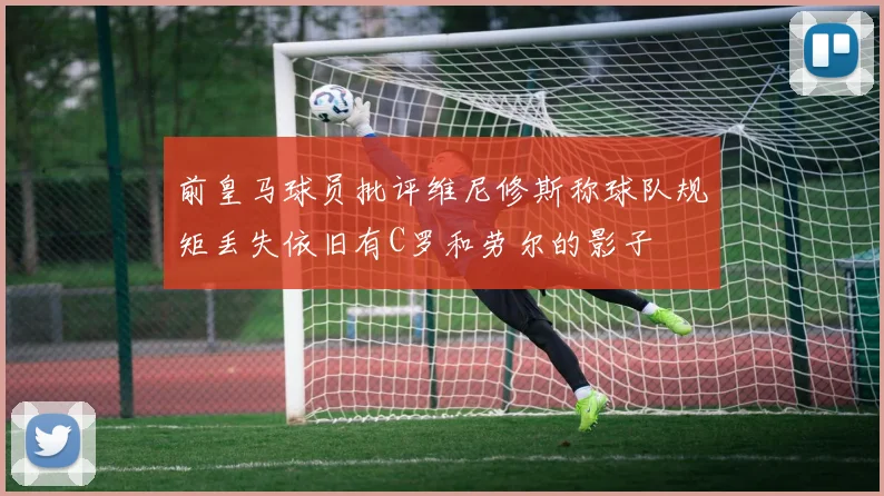 前皇马球员批评维尼修斯称球队规矩丢失依旧有C罗和劳尔的影子