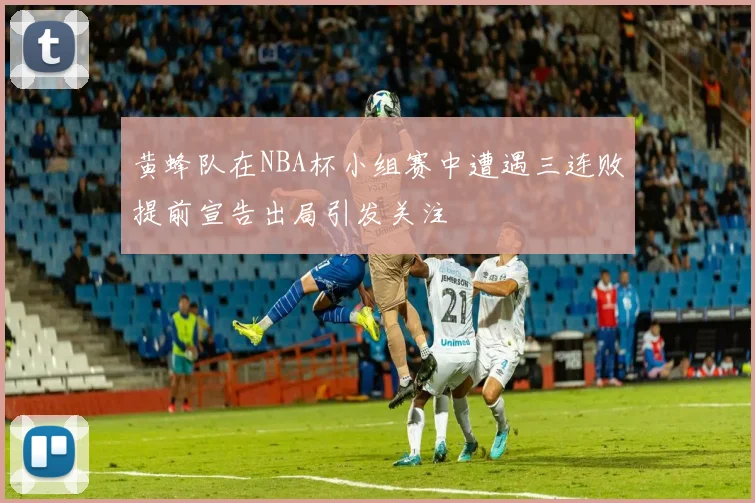 黄蜂队在NBA杯小组赛中遭遇三连败提前宣告出局引发关注