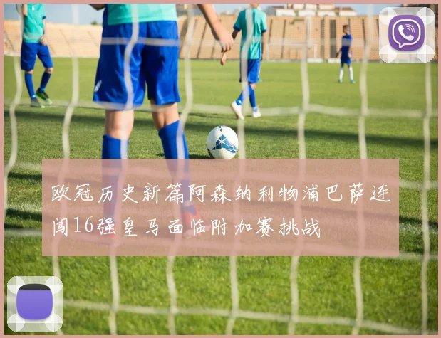 欧冠历史新篇阿森纳利物浦巴萨连闯16强皇马面临附加赛挑战