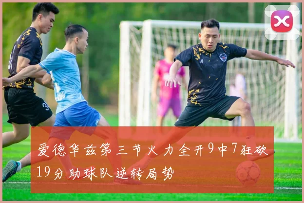 爱德华兹第三节火力全开9中7狂砍19分助球队逆转局势