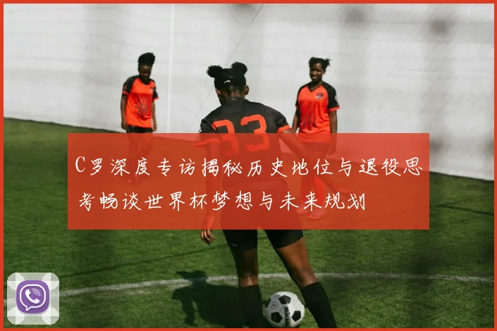 C罗深度专访揭秘历史地位与退役思考畅谈世界杯梦想与未来规划