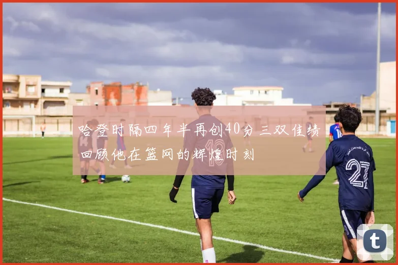 哈登时隔四年半再创40分三双佳绩回顾他在篮网的辉煌时刻