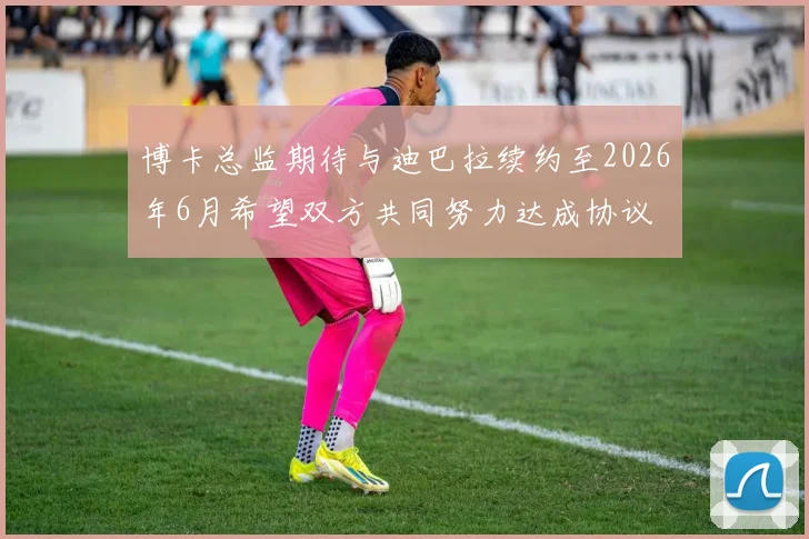 博卡总监期待与迪巴拉续约至2026年6月希望双方共同努力达成协议