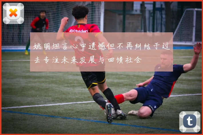 姚明坦言心中遗憾但不再纠结于过去专注未来发展与回馈社会