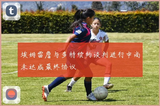 埃姆雷詹与多特续约谈判进行中尚未达成最终协议