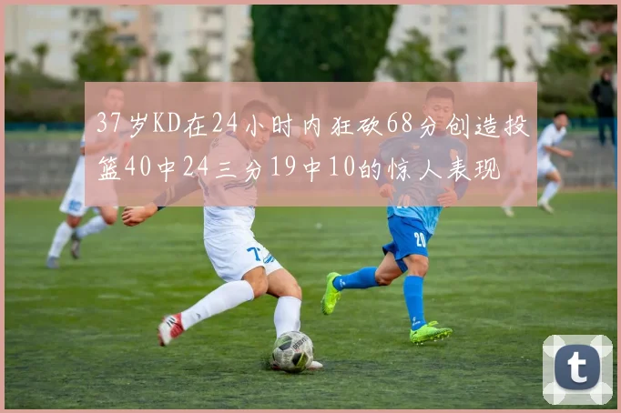 37岁KD在24小时内狂砍68分创造投篮40中24三分19中10的惊人表现
