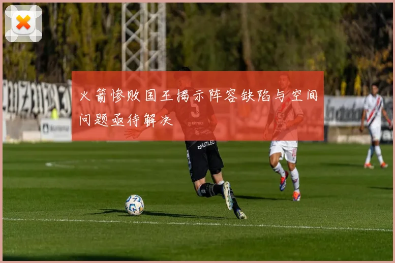 火箭惨败国王揭示阵容缺陷与空间问题亟待解决