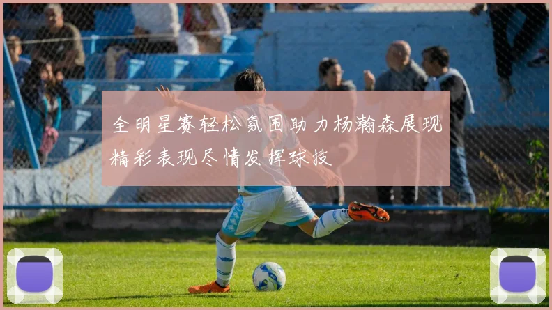 全明星赛轻松氛围助力杨瀚森展现精彩表现尽情发挥球技