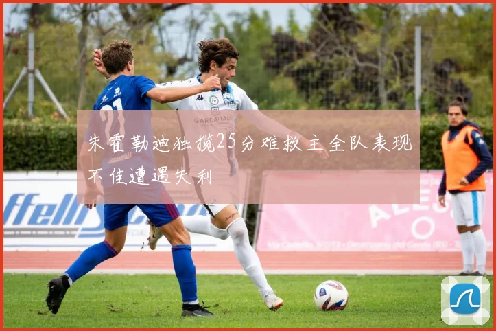 朱霍勒迪独揽25分难救主全队表现不佳遭遇失利