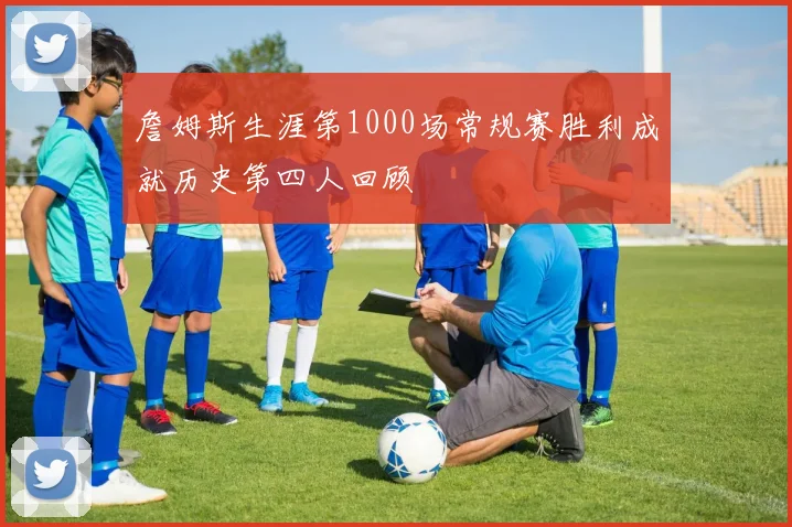 詹姆斯生涯第1000场常规赛胜利成就历史第四人回顾