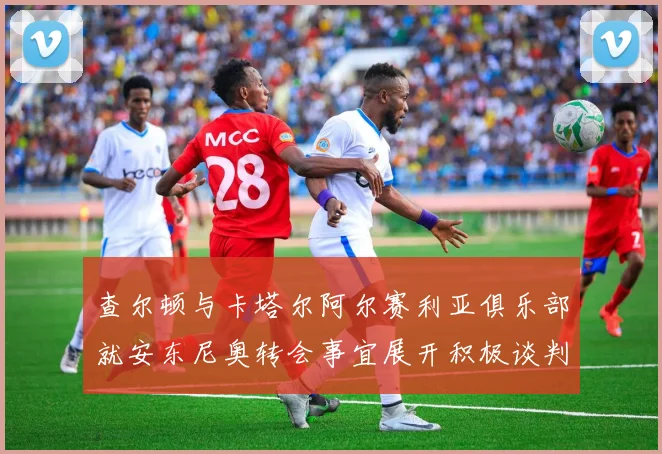 查尔顿与卡塔尔阿尔赛利亚俱乐部就安东尼奥转会事宜展开积极谈判