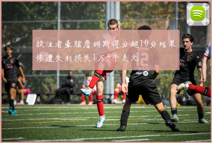 投注者豪赌詹姆斯得分超10分结果惨遭失利损失1万5千美元