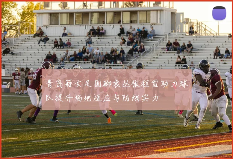 青岛籍女足国脚袁丛张程雪助力球队提升场地适应与防线实力