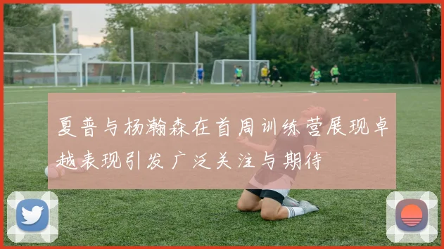 夏普与杨瀚森在首周训练营展现卓越表现引发广泛关注与期待